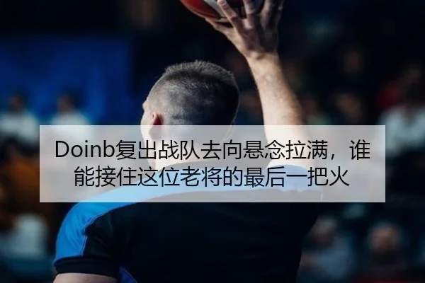 Doinb复出战队去向悬念拉满，谁能接住这位老将的最后一把火