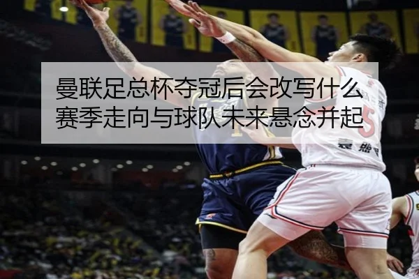曼联足总杯夺冠后会改写什么 赛季走向与球队未来悬念并起
